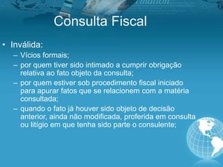 Consulta Fiscal
• Inválida:
– Vícios formais;
– por quem tiver sido intimado a cumprir obrigação
relativa ao fato objeto da consulta;
– por quem estiver sob procedimento fiscal iniciado
para apurar fatos que se relacionem com a matéria
consultada;
– quando o fato já houver sido objeto de decisão
anterior, ainda não modificada, proferida em consulta
ou litígio em que tenha sido parte o consulente;
 
