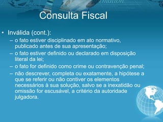 Consulta Fiscal
• Inválida (cont.):
– o fato estiver disciplinado em ato normativo,
publicado antes de sua apresentação;
– o fato estiver definido ou declarado em disposição
literal da lei;
– o fato for definido como crime ou contravenção penal;
– não descrever, completa ou exatamente, a hipótese a
que se referir ou não contiver os elementos
necessários à sua solução, salvo se a inexatidão ou
omissão for escusável, a critério da autoridade
julgadora.
 