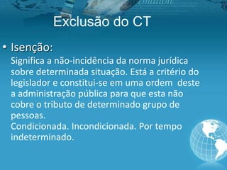 Exclusão do CT
• Isenção:
Significa a não-incidência da norma jurídica
sobre determinada situação. Está a critério do
legislador e constitui-se em uma ordem deste
a administração pública para que esta não
cobre o tributo de determinado grupo de
pessoas.
Condicionada. Incondicionada. Por tempo
indeterminado.
 