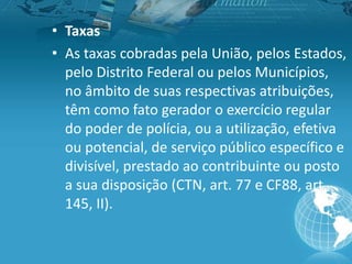 • Taxas
• As taxas cobradas pela União, pelos Estados,
pelo Distrito Federal ou pelos Municípios,
no âmbito de suas respectivas atribuições,
têm como fato gerador o exercício regular
do poder de polícia, ou a utilização, efetiva
ou potencial, de serviço público específico e
divisível, prestado ao contribuinte ou posto
a sua disposição (CTN, art. 77 e CF88, art.
145, II).
 
