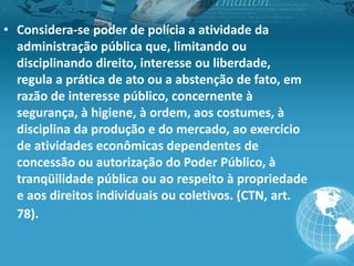• Considera-se poder de polícia a atividade da
administração pública que, limitando ou
disciplinando direito, interesse ou liberdade,
regula a prática de ato ou a abstenção de fato, em
razão de interesse público, concernente à
segurança, à higiene, à ordem, aos costumes, à
disciplina da produção e do mercado, ao exercício
de atividades econômicas dependentes de
concessão ou autorização do Poder Público, à
tranqüilidade pública ou ao respeito à propriedade
e aos direitos individuais ou coletivos. (CTN, art.
78).
 