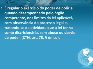 • É regular o exercício do poder de polícia
quando desempenhado pelo órgão
competente, nos limites da lei aplicável,
com observância do processo legal e,
tratando-se de atividade que a lei tenha
como discricionária, sem abuso ou desvio
de poder. (CTN, art. 78, § único).
 