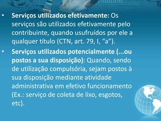 • Serviços utilizados efetivamente: Os
serviços são utilizados efetivamente pelo
contribuinte, quando usufruídos por ele a
qualquer título (CTN, art. 79, I, “a”).
• Serviços utilizados potencialmente (...ou
postos a sua disposição): Quando, sendo
de utilização compulsória, sejam postos à
sua disposição mediante atividade
administrativa em efetivo funcionamento
(Ex.: serviço de coleta de lixo, esgotos,
etc).
 
