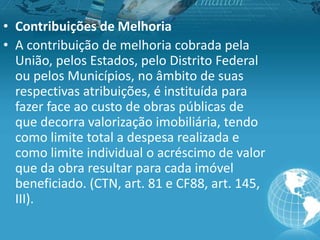 • Contribuições de Melhoria
• A contribuição de melhoria cobrada pela
União, pelos Estados, pelo Distrito Federal
ou pelos Municípios, no âmbito de suas
respectivas atribuições, é instituída para
fazer face ao custo de obras públicas de
que decorra valorização imobiliária, tendo
como limite total a despesa realizada e
como limite individual o acréscimo de valor
que da obra resultar para cada imóvel
beneficiado. (CTN, art. 81 e CF88, art. 145,
III).
 