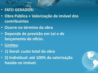 • FATO GERADOR:
• Obra Pública + Valorização de imóvel dos
contribuintes
• Ocorre no término da obra
• Depende de previsão em Lei e de
lançamento de ofício.
• Limites:
• 1) Geral: custo total da obra
• 2) Individual: até 100% da valorização
havida no imóvel.
 