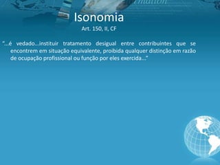 Isonomia
Art. 150, II, CF
“...é vedado...instituir tratamento desigual entre contribuintes que se
encontrem em situação equivalente, proibida qualquer distinção em razão
de ocupação profissional ou função por eles exercida...”
 
