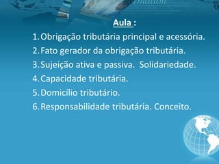 Aula :
1.Obrigação tributária principal e acessória.
2.Fato gerador da obrigação tributária.
3.Sujeição ativa e passiva. Solidariedade.
4.Capacidade tributária.
5.Domicílio tributário.
6.Responsabilidade tributária. Conceito.
 