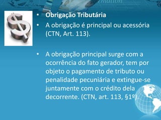 • Obrigação Tributária
• A obrigação é principal ou acessória
(CTN, Art. 113).
• A obrigação principal surge com a
ocorrência do fato gerador, tem por
objeto o pagamento de tributo ou
penalidade pecuniária e extingue-se
juntamente com o crédito dela
decorrente. (CTN, art. 113, §1º).
 