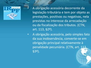 • A obrigação acessória decorrente da
legislação tributária e tem por objeto as
prestações, positivas ou negativas, nela
previstas no interesse da arrecadação
ou da fiscalização dos tributos. (CTN,
art. 113, §2º).
• A obrigação acessória, pelo simples fato
da sua inobservância, converte-se em
obrigação principal relativamente à
penalidade pecuniária. (CTN, art. 113,
§3º).
 