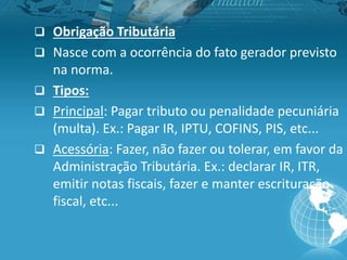  Obrigação Tributária
 Nasce com a ocorrência do fato gerador previsto
na norma.
 Tipos:
 Principal: Pagar tributo ou penalidade pecuniária
(multa). Ex.: Pagar IR, IPTU, COFINS, PIS, etc...
 Acessória: Fazer, não fazer ou tolerar, em favor da
Administração Tributária. Ex.: declarar IR, ITR,
emitir notas fiscais, fazer e manter escrituração
fiscal, etc...
 