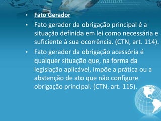 • Fato Gerador
• Fato gerador da obrigação principal é a
situação definida em lei como necessária e
suficiente à sua ocorrência. (CTN, art. 114).
• Fato gerador da obrigação acessória é
qualquer situação que, na forma da
legislação aplicável, impõe a prática ou a
abstenção de ato que não configure
obrigação principal. (CTN, art. 115).
 