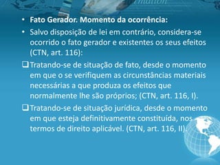• Fato Gerador. Momento da ocorrência:
• Salvo disposição de lei em contrário, considera-se
ocorrido o fato gerador e existentes os seus efeitos
(CTN, art. 116):
Tratando-se de situação de fato, desde o momento
em que o se verifiquem as circunstâncias materiais
necessárias a que produza os efeitos que
normalmente lhe são próprios; (CTN, art. 116, I).
Tratando-se de situação jurídica, desde o momento
em que esteja definitivamente constituída, nos
termos de direito aplicável. (CTN, art. 116, II).
 