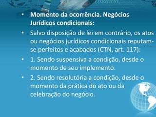 • Momento da ocorrência. Negócios
Jurídicos condicionais:
• Salvo disposição de lei em contrário, os atos
ou negócios jurídicos condicionais reputam-
se perfeitos e acabados (CTN, art. 117):
• 1. Sendo suspensiva a condição, desde o
momento de seu implemento.
• 2. Sendo resolutória a condição, desde o
momento da prática do ato ou da
celebração do negócio.
 