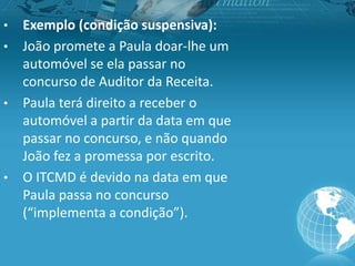 • Exemplo (condição suspensiva):
• João promete a Paula doar-lhe um
automóvel se ela passar no
concurso de Auditor da Receita.
• Paula terá direito a receber o
automóvel a partir da data em que
passar no concurso, e não quando
João fez a promessa por escrito.
• O ITCMD é devido na data em que
Paula passa no concurso
(“implementa a condição”).
 