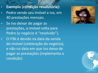 • Exemplo (condição resolutória):
• Pedro vende seu imóvel a Ivo, em
40 prestações mensais.
• Se Ivo deixar de pagar as
prestações, o imóvel volta para
Pedro (o negócio é “resolvido”).
• O ITBI é devido na data da venda
do imóvel (celebração do negócio),
e não na data em que Ivo deixa de
pagar as prestações (implementa a
condição)
 