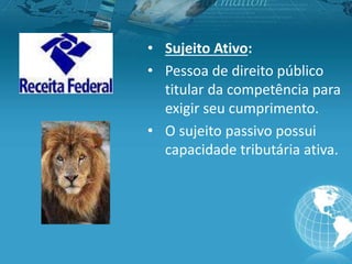 • Sujeito Ativo:
• Pessoa de direito público
titular da competência para
exigir seu cumprimento.
• O sujeito passivo possui
capacidade tributária ativa.
 