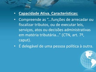 • Capacidade Ativa. Características:
• Compreende as “...funções de arrecadar ou
fiscalizar tributos, ou de executar leis,
serviços, atos ou decisões administrativas
em matéria tributária...” (CTN, art. 7º,
caput).
• É delegável de uma pessoa política à outra.
 