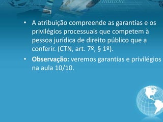 • A atribuição compreende as garantias e os
privilégios processuais que competem à
pessoa jurídica de direito público que a
conferir. (CTN, art. 7º, § 1º).
• Observação: veremos garantias e privilégios
na aula 10/10.
 