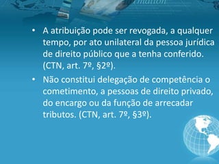 • A atribuição pode ser revogada, a qualquer
tempo, por ato unilateral da pessoa jurídica
de direito público que a tenha conferido.
(CTN, art. 7º, §2º).
• Não constitui delegação de competência o
cometimento, a pessoas de direito privado,
do encargo ou da função de arrecadar
tributos. (CTN, art. 7º, §3º).
 