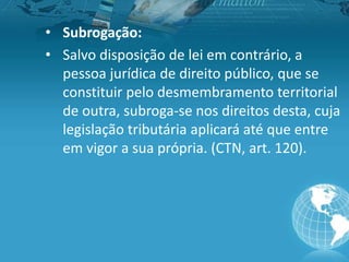 • Subrogação:
• Salvo disposição de lei em contrário, a
pessoa jurídica de direito público, que se
constituir pelo desmembramento territorial
de outra, subroga-se nos direitos desta, cuja
legislação tributária aplicará até que entre
em vigor a sua própria. (CTN, art. 120).
 