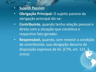 • Sujeito Passivo:
• Obrigação Principal: O sujeito passivo da
obrigação principal diz-se:
• Contribuinte, quando tenha relação pessoal e
direta com a situação que constitua o
respectivo fato gerador.
• Responsável, quando, sem revestir a condição
de contribuinte, sua obrigação decorra de
disposição expressa de lei. (CTN, art. 121, §
único)
 