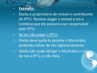 • Exemplo:
• Sheila é proprietária de imóvel e contribuinte
do IPTU. Resolve alugar o imóvel a Ivo e
combina que ele passará a ser responsável
pelo IPTU.
• Se Ivo não pagar o IPTU:
• Sheila deve quitá-lo perante o Município,
podendo cobrar de Ivo regressivamente.
• Sheila não pode obrigar o Município a cobrar
de Ivo o IPTU, e não dela.
 