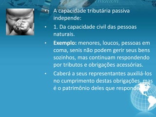 • A capacidade tributária passiva
independe:
• 1. Da capacidade civil das pessoas
naturais.
• Exemplo: menores, loucos, pessoas em
coma, senis não podem gerir seus bens
sozinhos, mas continuam respondendo
por tributos e obrigações acessórias.
• Caberá a seus representantes auxiliá-los
no cumprimento destas obrigações, mas
é o patrimônio deles que responde.
 