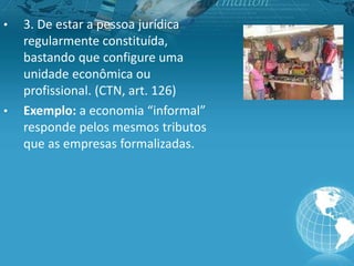 • 3. De estar a pessoa jurídica
regularmente constituída,
bastando que configure uma
unidade econômica ou
profissional. (CTN, art. 126)
• Exemplo: a economia “informal”
responde pelos mesmos tributos
que as empresas formalizadas.
 