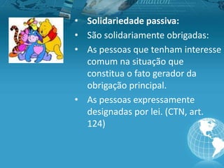 • Solidariedade passiva:
• São solidariamente obrigadas:
• As pessoas que tenham interesse
comum na situação que
constitua o fato gerador da
obrigação principal.
• As pessoas expressamente
designadas por lei. (CTN, art.
124)
 