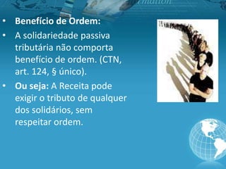 • Benefício de Ordem:
• A solidariedade passiva
tributária não comporta
benefício de ordem. (CTN,
art. 124, § único).
• Ou seja: A Receita pode
exigir o tributo de qualquer
dos solidários, sem
respeitar ordem.
 