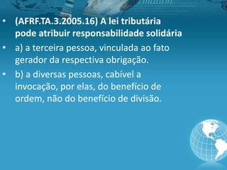 • (AFRF.TA.3.2005.16) A lei tributária
pode atribuir responsabilidade solidária
• a) a terceira pessoa, vinculada ao fato
gerador da respectiva obrigação.
• b) a diversas pessoas, cabível a
invocação, por elas, do benefício de
ordem, não do benefício de divisão.
 