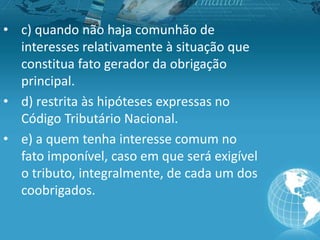 • c) quando não haja comunhão de
interesses relativamente à situação que
constitua fato gerador da obrigação
principal.
• d) restrita às hipóteses expressas no
Código Tributário Nacional.
• e) a quem tenha interesse comum no
fato imponível, caso em que será exigível
o tributo, integralmente, de cada um dos
coobrigados.
 