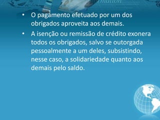 • O pagamento efetuado por um dos
obrigados aproveita aos demais.
• A isenção ou remissão de crédito exonera
todos os obrigados, salvo se outorgada
pessoalmente a um deles, subsistindo,
nesse caso, a solidariedade quanto aos
demais pelo saldo.
 