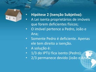 • Hipótese 2 (Isenção Subjetiva):
• A Lei isenta proprietários de imóveis
que forem deficientes físicos;
• O imóvel pertence a Pedro, João e
Ana;
• Somente Pedro é deficiente. Apenas
ele tem direito a isenção.
• A solução é:
• 1/3 do IPTU fica isento (Pedro);
• 2/3 permanece devido (João e Ana).
 