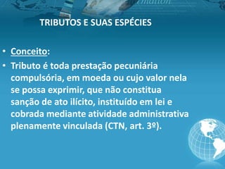 TRIBUTOS E SUAS ESPÉCIES
• Conceito:
• Tributo é toda prestação pecuniária
compulsória, em moeda ou cujo valor nela
se possa exprimir, que não constitua
sanção de ato ilícito, instituído em lei e
cobrada mediante atividade administrativa
plenamente vinculada (CTN, art. 3º).
 