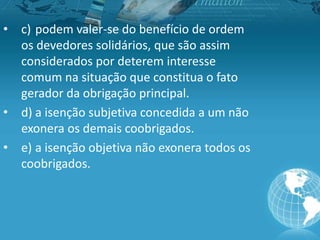 • c) podem valer-se do benefício de ordem
os devedores solidários, que são assim
considerados por deterem interesse
comum na situação que constitua o fato
gerador da obrigação principal.
• d) a isenção subjetiva concedida a um não
exonera os demais coobrigados.
• e) a isenção objetiva não exonera todos os
coobrigados.
 