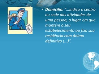 • Domicílio: “...indica o centro
ou sede das atividades de
uma pessoa, o lugar em que
mantém o seu
estabelecimento ou fixa sua
residência com ânimo
definitivo (...)”.
 