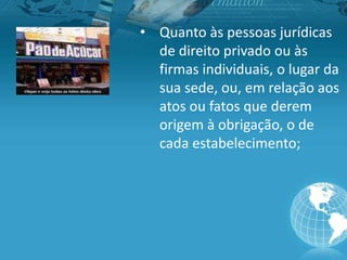 • Quanto às pessoas jurídicas
de direito privado ou às
firmas individuais, o lugar da
sua sede, ou, em relação aos
atos ou fatos que derem
origem à obrigação, o de
cada estabelecimento;
 