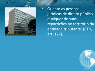 • Quanto às pessoas
jurídicas de direito público,
qualquer de suas
repartições no território da
entidade tributante. (CTN,
art. 127).
 