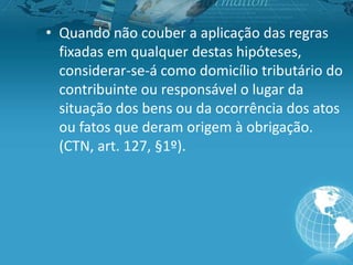 • Quando não couber a aplicação das regras
fixadas em qualquer destas hipóteses,
considerar-se-á como domicílio tributário do
contribuinte ou responsável o lugar da
situação dos bens ou da ocorrência dos atos
ou fatos que deram origem à obrigação.
(CTN, art. 127, §1º).
 