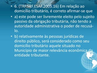 • 6. (TRF.SRF.ESAF.2005.16) Em relação ao
domicílio tributário, é correto afirmar-se que
• a) este pode ser livremente eleito pelo sujeito
passivo da obrigação tributária, não tendo a
autoridade administrativa o poder de recusá-
lo.
• b) relativamente às pessoas jurídicas de
direito público, será considerado como seu
domicílio tributário aquele situado no
Município de maior relevância econômica da
entidade tributante.
 