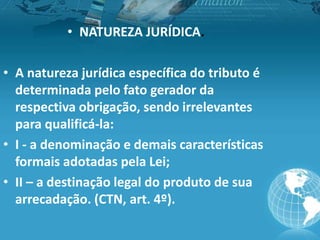 • NATUREZA JURÍDICA.
• A natureza jurídica específica do tributo é
determinada pelo fato gerador da
respectiva obrigação, sendo irrelevantes
para qualificá-la:
• I - a denominação e demais características
formais adotadas pela Lei;
• II – a destinação legal do produto de sua
arrecadação. (CTN, art. 4º).
 