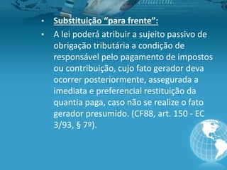 • Substituição “para frente”:
• A lei poderá atribuir a sujeito passivo de
obrigação tributária a condição de
responsável pelo pagamento de impostos
ou contribuição, cujo fato gerador deva
ocorrer posteriormente, assegurada a
imediata e preferencial restituição da
quantia paga, caso não se realize o fato
gerador presumido. (CF88, art. 150 - EC
3/93, § 7º).
 