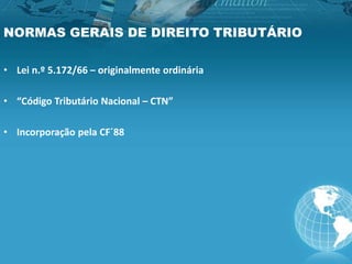 NORMAS GERAIS DE DIREITO TRIBUTÁRIO
• Lei n.º 5.172/66 – originalmente ordinária
• “Código Tributário Nacional – CTN”
• Incorporação pela CF´88
 