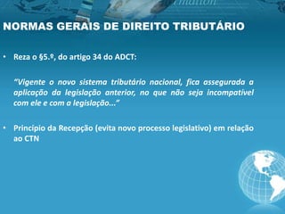 NORMAS GERAIS DE DIREITO TRIBUTÁRIO
• Reza o §5.º, do artigo 34 do ADCT:
“Vigente o novo sistema tributário nacional, fica assegurada a
aplicação da legislação anterior, no que não seja incompatível
com ele e com a legislação...”
• Princípio da Recepção (evita novo processo legislativo) em relação
ao CTN
 