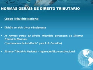 NORMAS GERAIS DE DIREITO TRIBUTÁRIO
Código Tributário Nacional
• Divisão em dois Livros é irrelevante
• As normas gerais de Direito Tributário pertencem ao Sistema
Tributário Nacional
(“pormenores da incidência” para P. B. Carvalho)
• Sistema Tributário Nacional = regime jurídico-constitucional
 