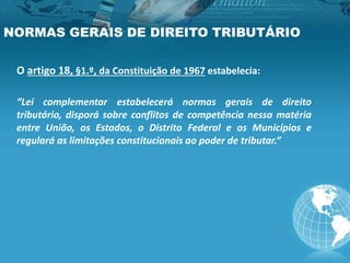 NORMAS GERAIS DE DIREITO TRIBUTÁRIO
O artigo 18, §1.º, da Constituição de 1967 estabelecia:
“Lei complementar estabelecerá normas gerais de direito
tributário, disporá sobre conflitos de competência nessa matéria
entre União, os Estados, o Distrito Federal e os Municípios e
regulará as limitações constitucionais ao poder de tributar.”
 