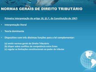 NORMAS GERAIS DE DIREITO TRIBUTÁRIO
Primeira interpretação do artigo 18, §1.º, da Constituição de 1967:
• Interpretação literal
• Teoria dominante
• Dispositivo com três distintas funções para a lei complementar:
(a) emitir normas gerais de Direito Tributário
(b) dispor sobre conflitos de competência entre Entes
(c) regular as limitações constitucionais ao poder de tributar
 