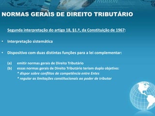 NORMAS GERAIS DE DIREITO TRIBUTÁRIO
Segunda interpretação do artigo 18, §1.º, da Constituição de 1967:
• Interpretação sistemática
• Dispositivo com duas distintas funções para a lei complementar:
(a) emitir normas gerais de Direito Tributário
(b) essas normas gerais de Direito Tributário teriam duplo objetivo:
* dispor sobre conflitos de competência entre Entes
* regular as limitações constitucionais ao poder de tributar
 