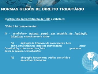 NORMAS GERAIS DE DIREITO TRIBUTÁRIO
O artigo 146 da Constituição de 1988 estabelece:
“Cabe à lei complementar:
III - estabelecer normas gerais em matéria de legislação
tributária, especialmente sobre:
(a) definição de tributos e de suas espécies, bem
como, em relação aos impostos discriminados nesta
Constituição, a dos respectivos fatos geradores,
bases de cálculo e contribuintes;
(b) obrigação, lançamento, crédito, prescrição e
decadência tributários;
 